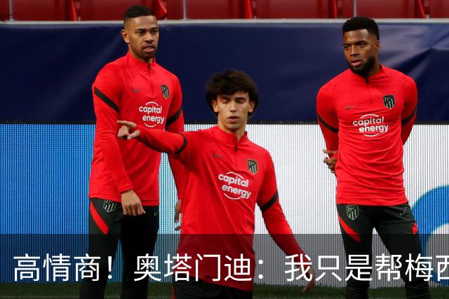高情商！奥塔门迪：我只是帮梅西保管袖标，在场的他才是队长
